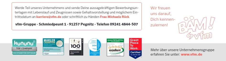 Werde Teil unseres Unternehmens und sende Deine aussagekräftigen Bewerbungsunterlagen mit Lebenslauf und Zeugnissen sowie Gehaltsvorstellung und möglichem Eintrittsdatum an karriere@vfm.de oder schriftlich zu Händen Frau Michaela Rück. vfm-Gruppe - Schmiedpeunt 1 - 91257 Pegnitz &middot; Telefon 09241 4844-507